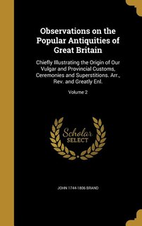 Observations on the Popular Antiquities of Great Britain: Chiefly Illustrating the Origin of Our Vulgar and Provincial Customs, Ceremonies and Superstitions.