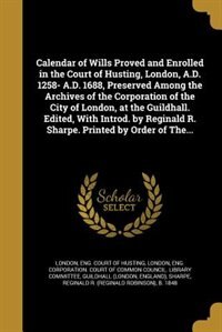 Calendar of Wills Proved and Enrolled in the Court of Husting, London, A.D. 1258- A.D. 1688, Preserved Among the Archives of the Corporation of the City of London, at the Guildhall. Edited, With Introd. by Reginald R. Sharpe. Printed by Order of The...