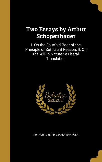 Two Essays by Arthur Schopenhauer: I. On the Fourfold Root of the Principle of Sufficient Reason, II. On the Will in Nature : a Litera