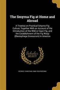 The Smyrna Fig at Home and Abroad: A Treatise on Practical Smyrna Fig Culture, Together With an Account of the Introduction of the Wil