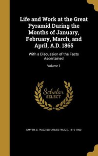 Life and Work at the Great Pyramid During the Months of January, February, March, and April, A.D. 1865: With a Discussion of the Facts Ascertained; Volume 1