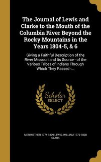The Journal of Lewis and Clarke to the Mouth of the Columbia River Beyond the Rocky Mountains in the Years 1804-5, & 6: Giving a Faithful Description of the River Missouri and Its Source - of the Various Tribes of India