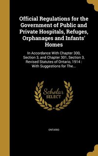 Official Regulations for the Government of Public and Private Hospitals, Refuges, Orphanages and Infants' Homes: In Accordance With Chapter 300, Section 3, and Chapter 301, Section 3, Revised Statutes of Ontario,