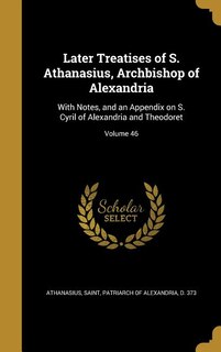 Later Treatises of S. Athanasius, Archbishop of Alexandria: With Notes, and an Appendix on S. Cyril of Alexandria and Theodoret; Volume 46