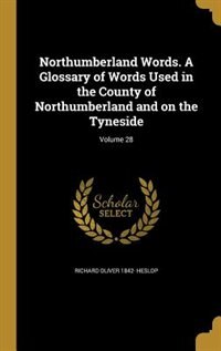 Northumberland Words. A Glossary of Words Used in the County of Northumberland and on the Tyneside; Volume 28