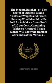 The Modern Butcher; or, The Secret of Success. Giving Tables of Weights and Prices, Showing What Meat Must Be Sold for to Make a Gross Profit of 20 per Cent., Containing Tables so Arranged That a Glance Will Show the Number of Pounds of the Various...