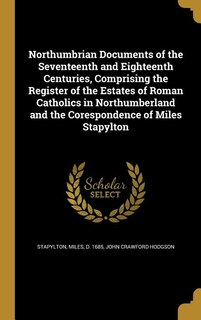 Front cover_Northumbrian Documents of the Seventeenth and Eighteenth Centuries, Comprising the Register of the Estates of Roman Catholics in Northumberland and the Corespondence of Miles Stapylton