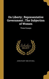 On Liberty ; Representative Government ; The Subjection of Women: Three Essays
