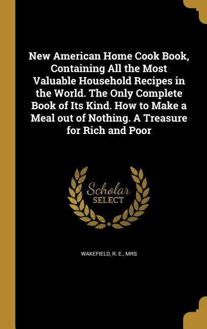 New American Home Cook Book, Containing All the Most Valuable Household Recipes in the World. The Only Complete Book of Its Kind. How to Make a Meal out of Nothing. A Treasure for Rich and Poor