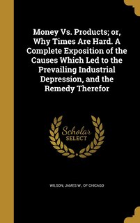 Money Vs. Products; or, Why Times Are Hard. A Complete Exposition of the Causes Which Led to the Prevailing Industrial Depression, and the Remedy Therefor