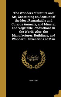 Front cover_The Wonders of Nature and Art, Containing an Account of the Most Remarkable and Curious Animals, and Mineral and Vegetable Productions in the World; Also, the Manufactures, Buildings, and Wonderful Inventions of Man