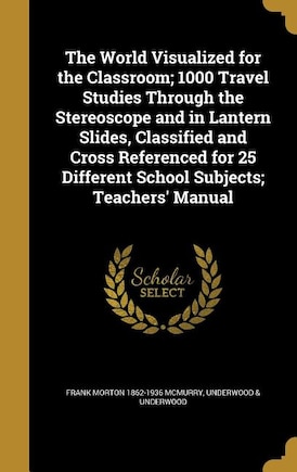 The World Visualized for the Classroom; 1000 Travel Studies Through the Stereoscope and in Lantern Slides, Classified and Cross Referenced for 25 Different School Subjects; Teachers' Manual