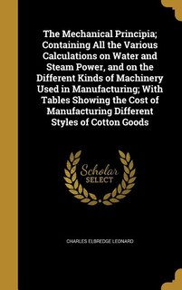 Front cover_The Mechanical Principia; Containing All the Various Calculations on Water and Steam Power, and on the Different Kinds of Machinery Used in Manufacturing; With Tables Showing the Cost of Manufacturing Different Styles of Cotton Goods