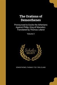 The Orations of Demosthenes: Pronounced to Excite the Athenians Against Philip, King of Macedon. Translated by Thomas Leland; Vo