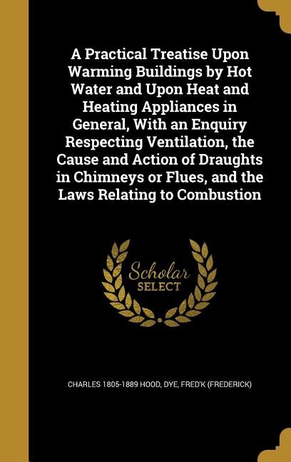 A Practical Treatise Upon Warming Buildings by Hot Water and Upon Heat and Heating Appliances in General, With an Enquiry Respecting Ventilation, the Cause and Action of Draughts in Chimneys or Flues, and the Laws Relating to Combustion