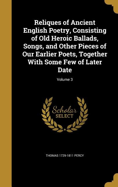 Reliques of Ancient English Poetry, Consisting of Old Heroic Ballads, Songs, and Other Pieces of Our Earlier Poets, Together With Some Few of Later Date; Volume 3