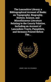 Front cover_The Lancashire Library; a Bibliographical Account of Books on Topography, Biography, History, Science, and Miscellaneous Literature Relating to the County Palatine, Including an Account of Lancashire Tracts, Pamphlets, and Sermons Printed Before The...