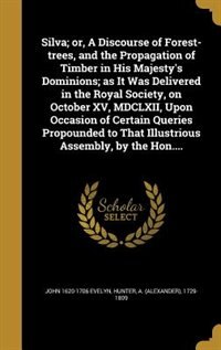 Silva; or, A Discourse of Forest-trees, and the Propagation of Timber in His Majesty's Dominions; as It Was Delivered in the Royal Society, on October XV, MDCLXII, Upon Occasion of Certain Queries Propounded to That Illustrious Assembly, by the Hon....