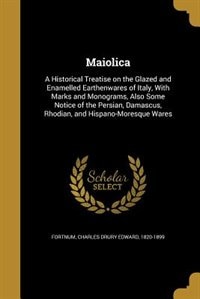 Maiolica: A Historical Treatise on the Glazed and Enamelled Earthenwares of Italy, With Marks and Monograms,
