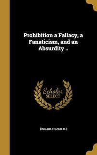 Front cover_Prohibition a Fallacy, a Fanaticism, and an Absurdity ..