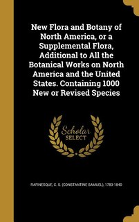 New Flora and Botany of North America, or a Supplemental Flora, Additional to All the Botanical Works on North America and the United States. Containing 1000 New or Revised Species