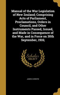Manual of the War Legislation of New Zealand; Comprising Acts of Parliament, Proclamations, Orders in Council, and Other Instruments Passed, Issued, and Made in Consequence of the War, and in Force on 30th September, 1916;
