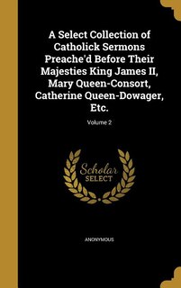 A Select Collection of Catholick Sermons Preache'd Before Their Majesties King James II, Mary Queen-Consort, Catherine Queen-Dowager, Etc.; Volume 2