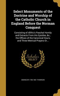 Select Monuments of the Doctrine and Worship of the Catholic Church in England Before the Norman Conquest: Consisting of Ælfric's Paschal Homily and Extracts From His Epistles, &c., the Offices of the Canon