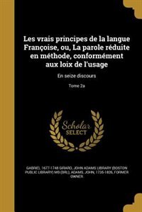 Les vrais principes de la langue Françoise, ou, La parole réduite en méthode, conformément aux loix de l'usage: En seize discours; Tome 2a
