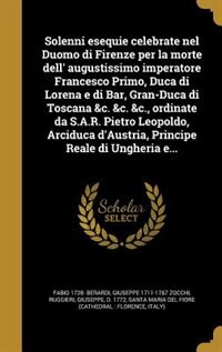 Solenni esequie celebrate nel Duomo di Firenze per la morte dell' augustissimo imperatore Francesco Primo, Duca di Lorena e di Bar, Gran-Duca di Toscana &c. &c. &c., ordinate da S.A.R. Pietro Leopoldo, Arciduca d'Austria, Principe Reale di Ungheria e...