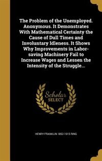 Front cover_The Problem of the Unemployed. Anonymous. It Demonstrates With Mathematical Certainty the Cause of Dull Times and Involuntary Idleness. It Shows Why Improvements in Labor-saving Machinery Fail to Increase Wages and Lessen the Intensity of the Struggle...