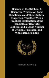 Science in the Kitchen. A Scientific Treatise on Food Substances and Their Dietetic Properties, Together With a Practical Explanation of the Principles of Healthful Cookery, and a Large Number of Original, Palatable, and Wholesome Recipes