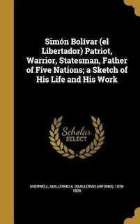 Front cover_Simón Bolívar (el Libertador) Patriot, Warrior, Statesman, Father of Five Nations; a Sketch of His Life and His Work