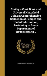 Smiley's Cook Book and Universal Household Guide; a Comprehensive Collection of Recipes and Useful Information, Pertaining to Every Department of Housekeeping ..