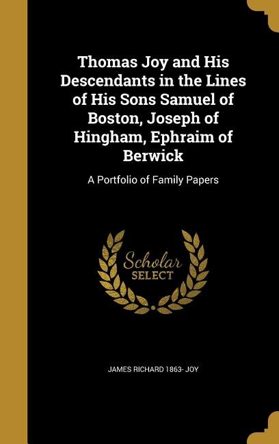 Thomas Joy and His Descendants in the Lines of His Sons Samuel of Boston, Joseph of Hingham, Ephraim of Berwick: A Portfolio of Family Papers