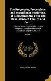 The Progresses, Processions, and Magnificent Festivities, of King James the First, His Royal Consort, Family, and Court: Collected From Original MSS., Scarce Pamphlets, Corporation Records, Parochials Registers, &c., &c; de John 1745-1826 Nichols