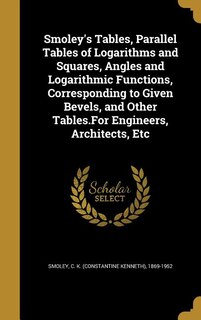Smoley's Tables, Parallel Tables of Logarithms and Squares, Angles and Logarithmic Functions, Corresponding to Given Bevels, and Other Tables.For Engineers, Architects, Etc