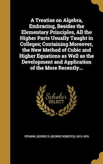 A Treatise on Algebra, Embracing, Besides the Elementary Principles, All the Higher Parts Usually Taught in Colleges; Containing Moreover, the New Method of Cubic and Higher Equations as Well as the Development and Application of the More Recently...