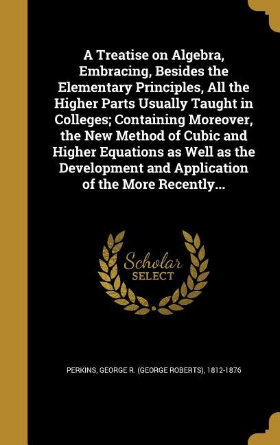 A Treatise on Algebra, Embracing, Besides the Elementary Principles, All the Higher Parts Usually Taught in Colleges; Containing Moreover, the New Method of Cubic and Higher Equations as Well as the Development and Application of the More Recently...