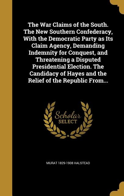 Front cover_The War Claims of the South. The New Southern Confederacy, With the Democratic Party as Its Claim Agency, Demanding Indemnity for Conquest, and Threatening a Disputed Presidential Election. The Candidacy of Hayes and the Relief of the Republic From...