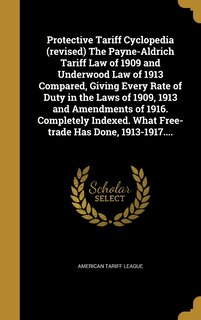 Front cover_Protective Tariff Cyclopedia (revised) The Payne-Aldrich Tariff Law of 1909 and Underwood Law of 1913 Compared, Giving Every Rate of Duty in the Laws of 1909, 1913 and Amendments of 1916. Completely Indexed. What Free-trade Has Done, 1913-1917....