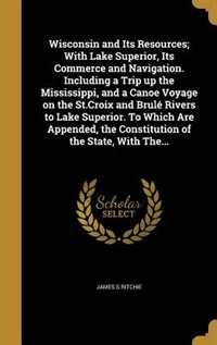 Wisconsin and Its Resources; With Lake Superior, Its Commerce and Navigation. Including a Trip up the Mississippi, and a Canoe Voyage on the St.Croix and Brulé Rivers to Lake Superior. To Which Are Appended, the Constitution of the State, With The...