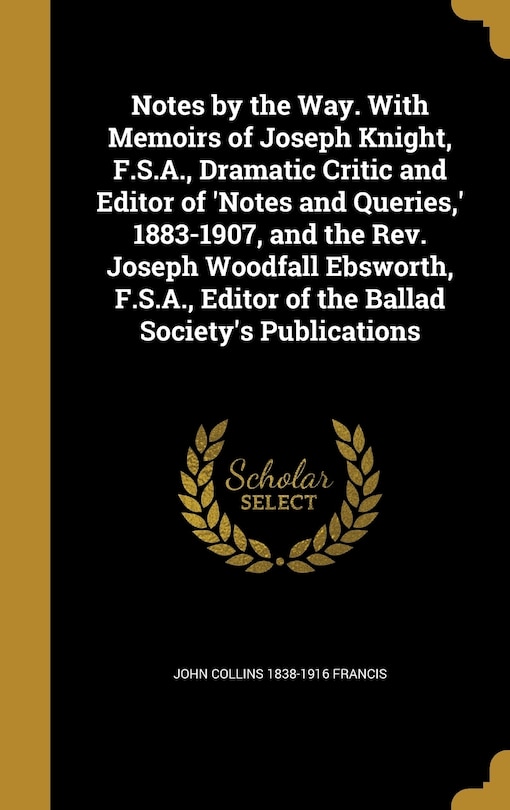 Notes by the Way. With Memoirs of Joseph Knight, F.S.A., Dramatic Critic and Editor of 'Notes and Queries, ' 1883-1907, and the Rev. Joseph Woodfall Ebsworth, F.S.A., Editor of the Ballad Society's Publications