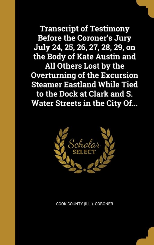 Couverture_Transcript of Testimony Before the Coroner's Jury July 24, 25, 26, 27, 28, 29, on the Body of Kate Austin and All Others Lost by the Overturning of the Excursion Steamer Eastland While Tied to the Dock at Clark and S. Water Streets in the City Of...