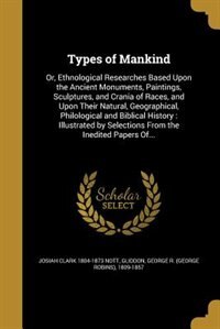 Types of Mankind: Or, Ethnological Researches Based Upon the Ancient Monuments, Paintings, Sculptures, and Crania of
