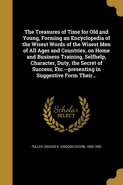 The Treasures of Time for Old and Young, Forming an Encyclopedia of the Wisest Words of the Wisest Men of All Ages and Countries, on Home and Business Training, Selfhelp, Character, Duty, the Secret of Success, Etc.--presenting in Suggestive Form Their... de Osgood E. (Osgood Eaton) 1835-1 Fuller