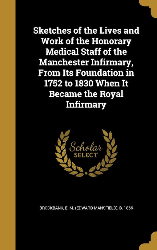 Sketches of the Lives and Work of the Honorary Medical Staff of the Manchester Infirmary, From Its Foundation in 1752 to 1830 When It Became the Royal Infirmary
