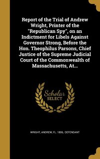 Report of the Trial of Andrew Wright, Printer of the Republican Spy, on an Indictment for Libels Against Governor Strong, Before the Hon. Theophilus Parsons, Chief Justice of the Supreme Judicial Court of the Commonwealth of Massachusetts, At...
