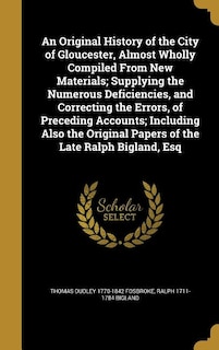 An Original History of the City of Gloucester, Almost Wholly Compiled From New Materials; Supplying the Numerous Deficiencies, and Correcting the Errors, of Preceding Accounts; Including Also the Original Papers of the Late Ralph Bigland, Esq