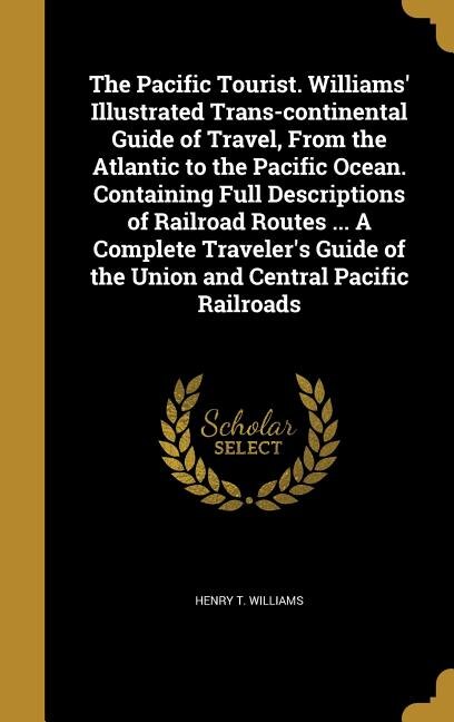 The Pacific Tourist. Williams' Illustrated Trans-continental Guide of Travel, From the Atlantic to the Pacific Ocean. Containing Full Descriptions of Railroad Routes ... A Complete Traveler's Guide of the Union and Central Pacific Railroads